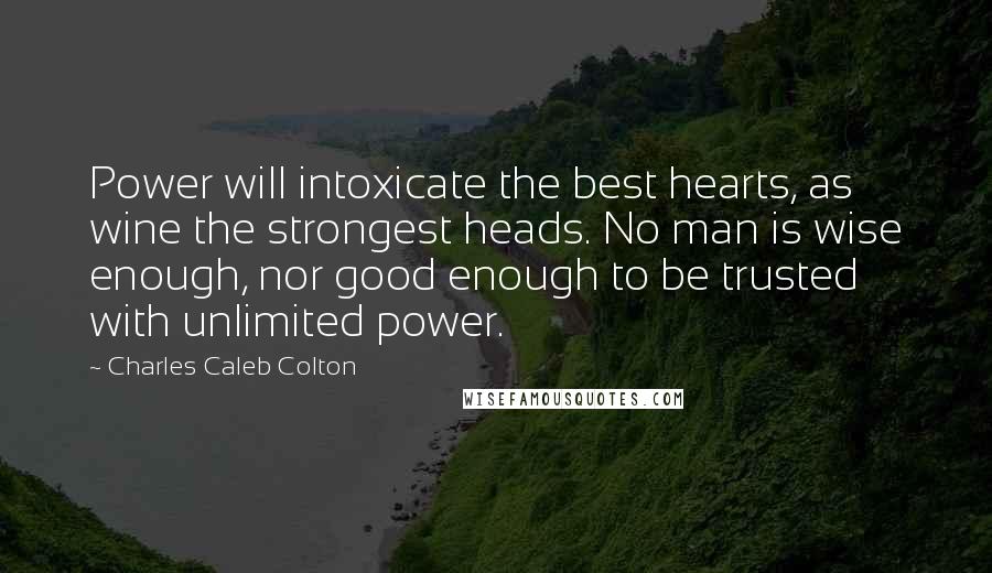 Charles Caleb Colton Quotes: Power will intoxicate the best hearts, as wine the strongest heads. No man is wise enough, nor good enough to be trusted with unlimited power.
