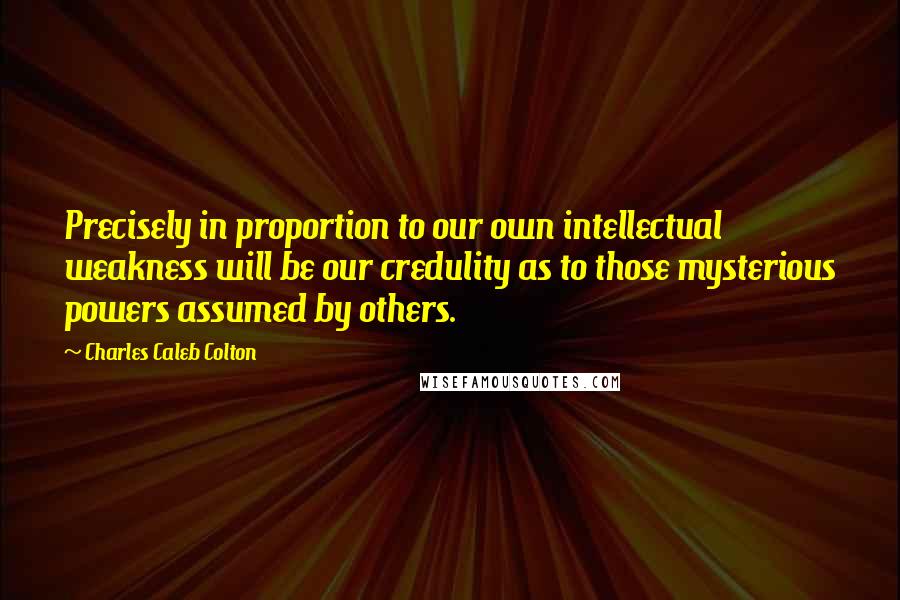 Charles Caleb Colton Quotes: Precisely in proportion to our own intellectual weakness will be our credulity as to those mysterious powers assumed by others.