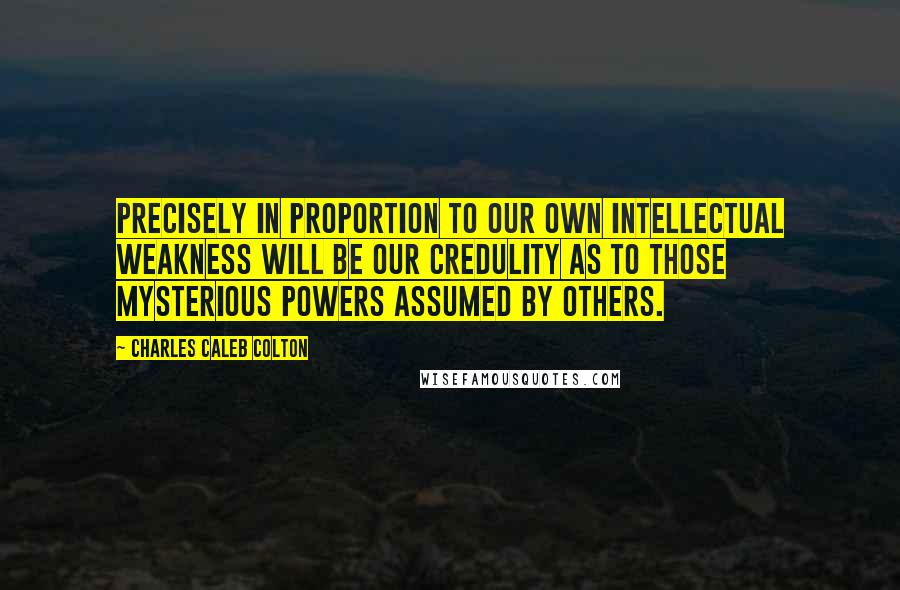 Charles Caleb Colton Quotes: Precisely in proportion to our own intellectual weakness will be our credulity as to those mysterious powers assumed by others.