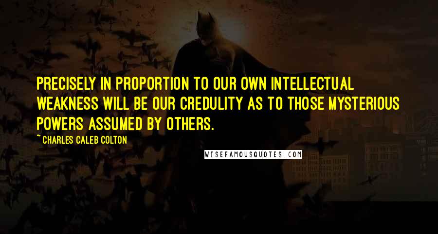 Charles Caleb Colton Quotes: Precisely in proportion to our own intellectual weakness will be our credulity as to those mysterious powers assumed by others.