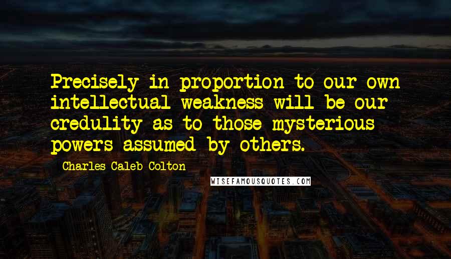 Charles Caleb Colton Quotes: Precisely in proportion to our own intellectual weakness will be our credulity as to those mysterious powers assumed by others.