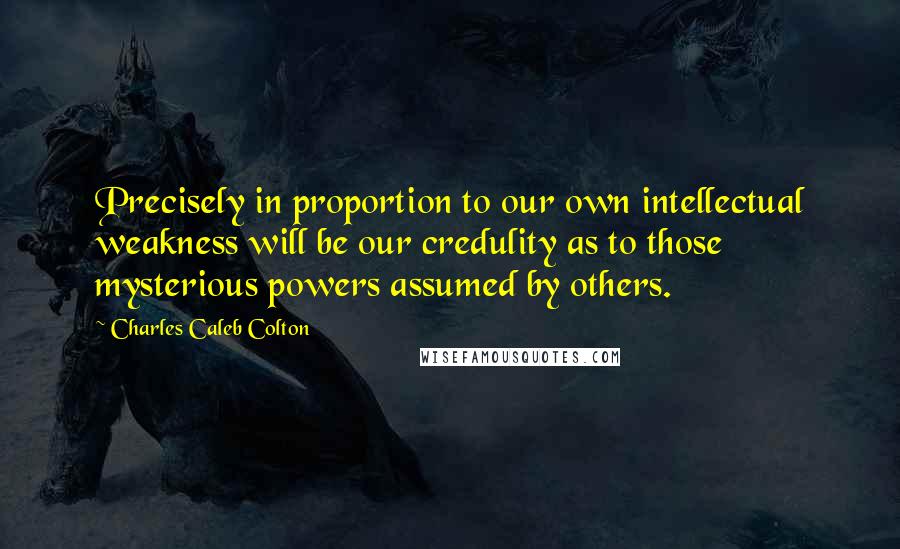 Charles Caleb Colton Quotes: Precisely in proportion to our own intellectual weakness will be our credulity as to those mysterious powers assumed by others.