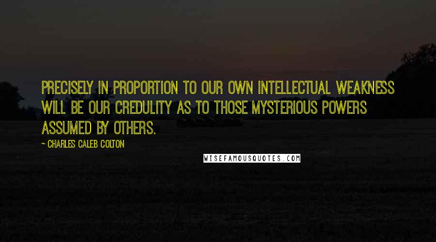 Charles Caleb Colton Quotes: Precisely in proportion to our own intellectual weakness will be our credulity as to those mysterious powers assumed by others.