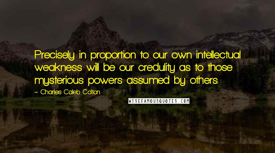 Charles Caleb Colton Quotes: Precisely in proportion to our own intellectual weakness will be our credulity as to those mysterious powers assumed by others.