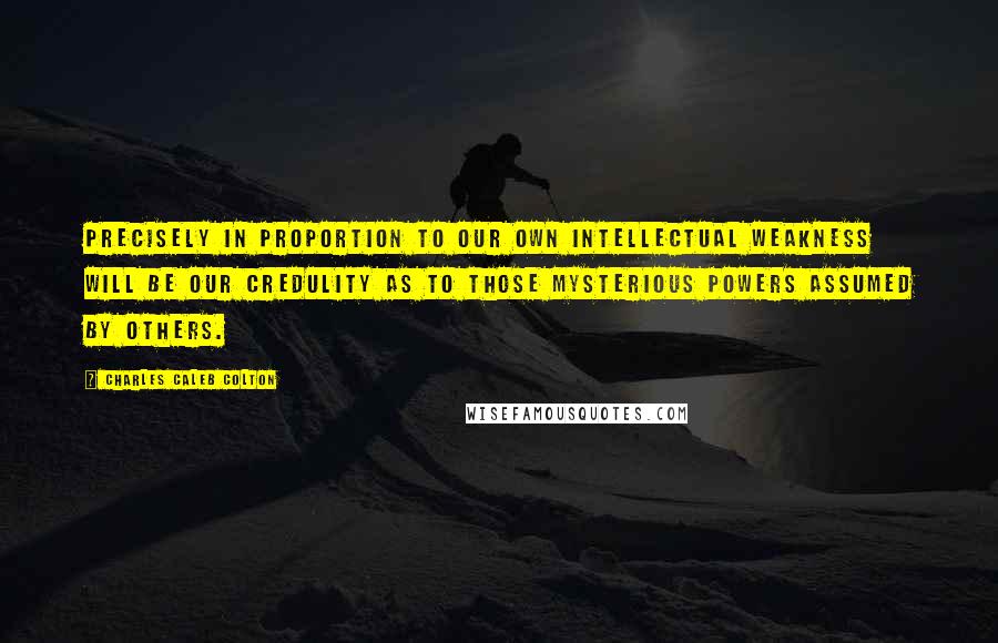 Charles Caleb Colton Quotes: Precisely in proportion to our own intellectual weakness will be our credulity as to those mysterious powers assumed by others.