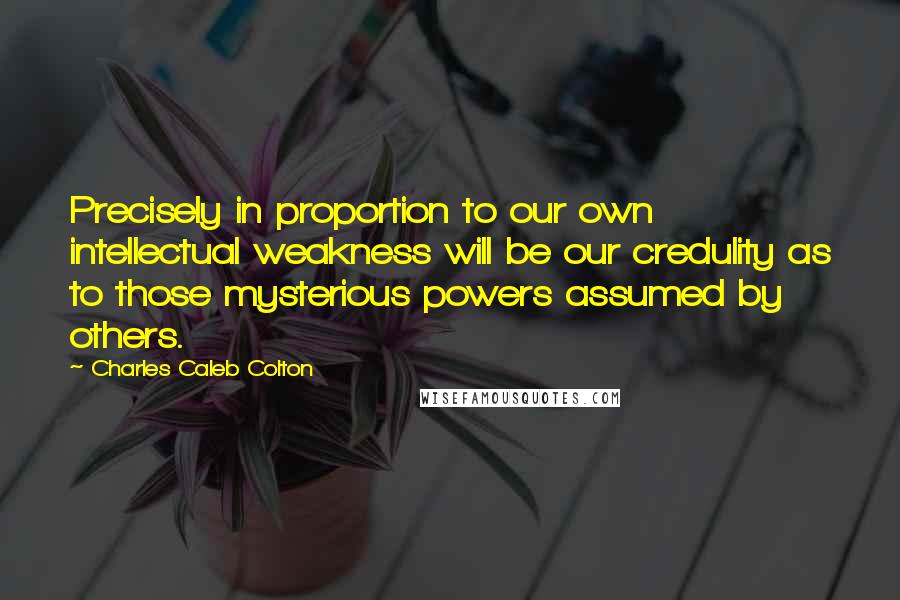 Charles Caleb Colton Quotes: Precisely in proportion to our own intellectual weakness will be our credulity as to those mysterious powers assumed by others.