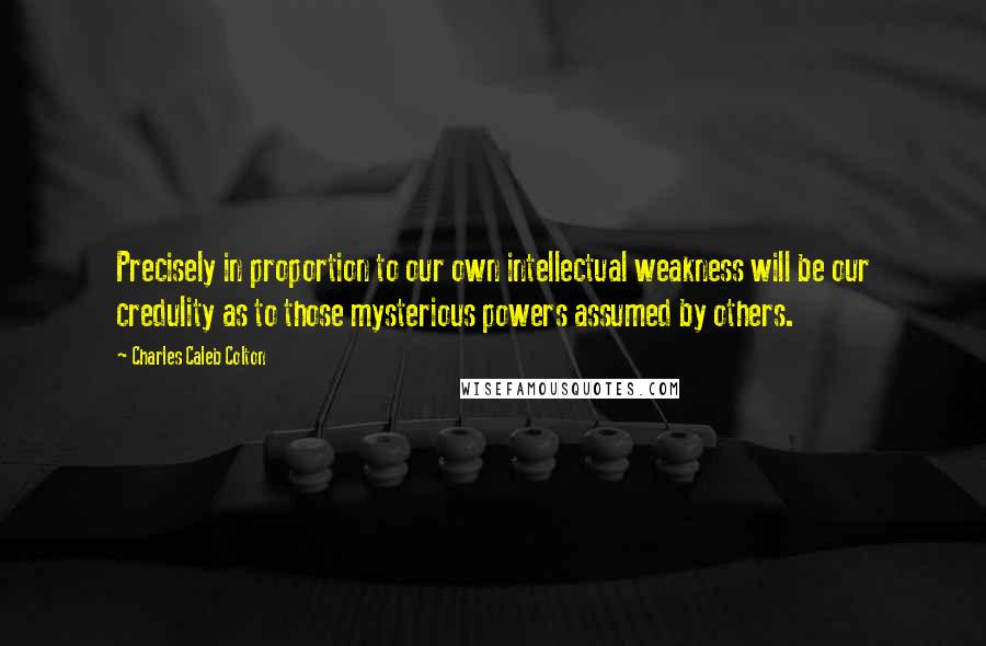 Charles Caleb Colton Quotes: Precisely in proportion to our own intellectual weakness will be our credulity as to those mysterious powers assumed by others.