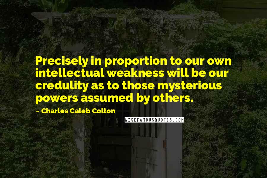 Charles Caleb Colton Quotes: Precisely in proportion to our own intellectual weakness will be our credulity as to those mysterious powers assumed by others.