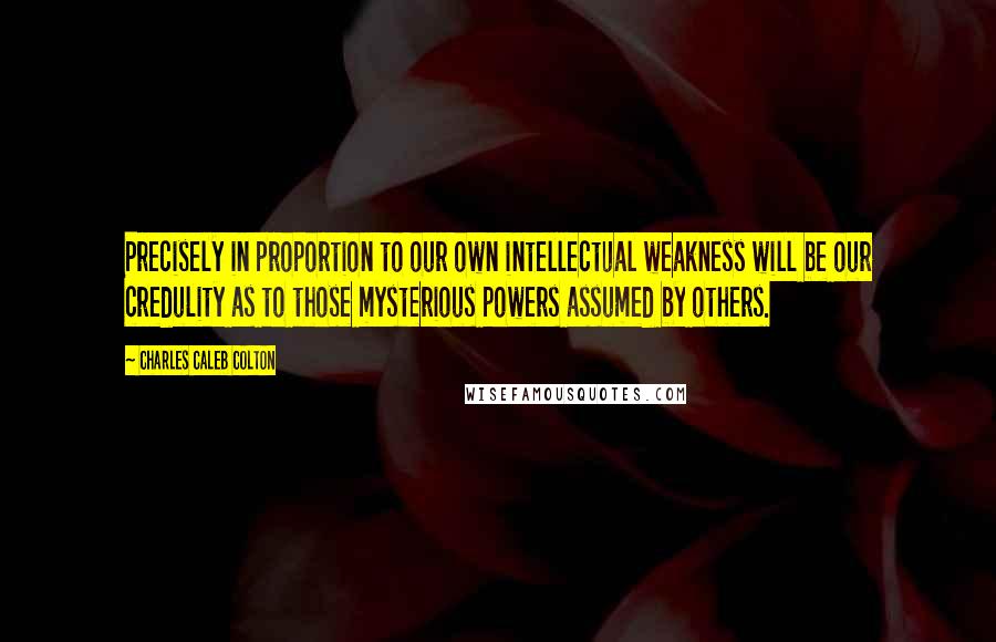 Charles Caleb Colton Quotes: Precisely in proportion to our own intellectual weakness will be our credulity as to those mysterious powers assumed by others.