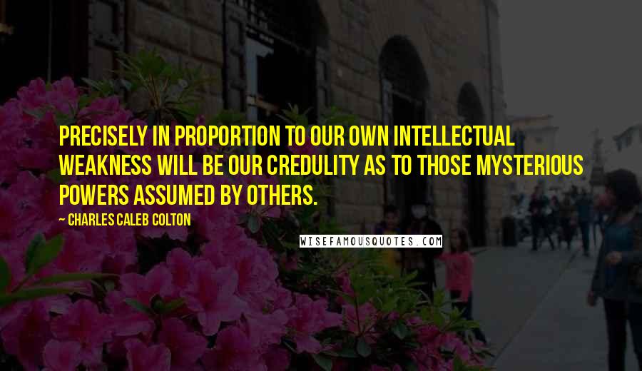 Charles Caleb Colton Quotes: Precisely in proportion to our own intellectual weakness will be our credulity as to those mysterious powers assumed by others.