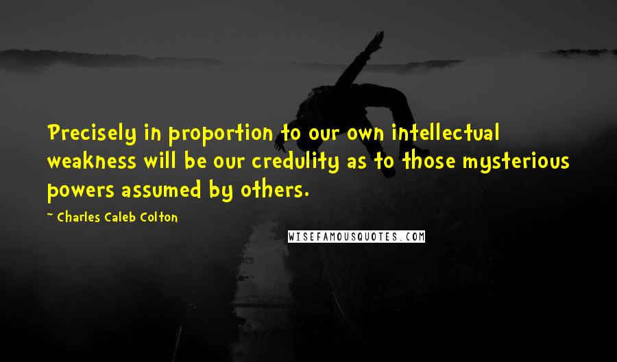 Charles Caleb Colton Quotes: Precisely in proportion to our own intellectual weakness will be our credulity as to those mysterious powers assumed by others.