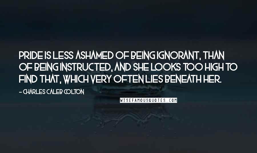 Charles Caleb Colton Quotes: Pride is less ashamed of being ignorant, than of being instructed, and she looks too high to find that, which very often lies beneath her.