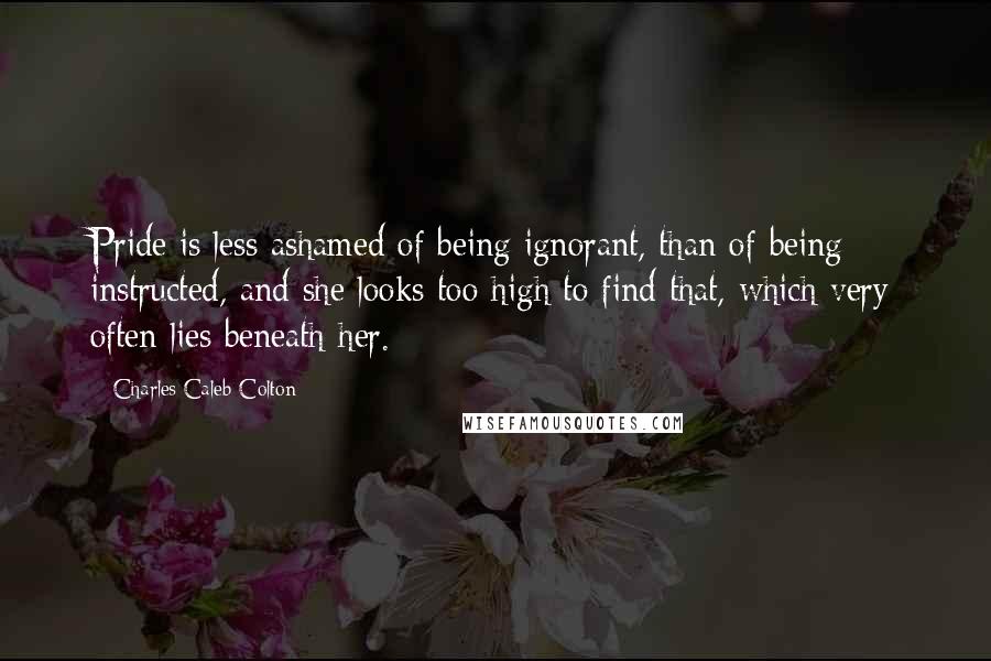 Charles Caleb Colton Quotes: Pride is less ashamed of being ignorant, than of being instructed, and she looks too high to find that, which very often lies beneath her.