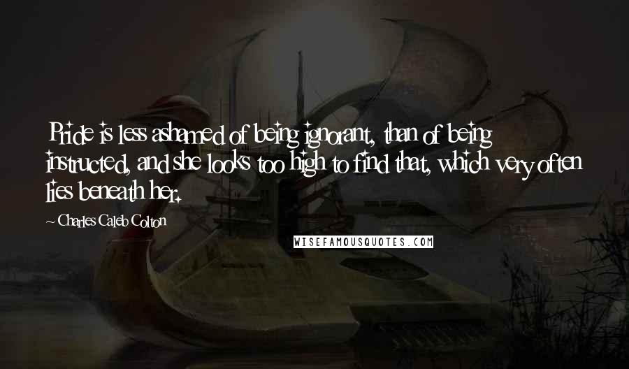 Charles Caleb Colton Quotes: Pride is less ashamed of being ignorant, than of being instructed, and she looks too high to find that, which very often lies beneath her.