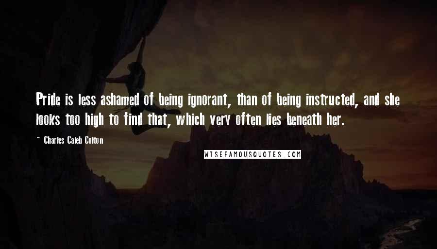 Charles Caleb Colton Quotes: Pride is less ashamed of being ignorant, than of being instructed, and she looks too high to find that, which very often lies beneath her.