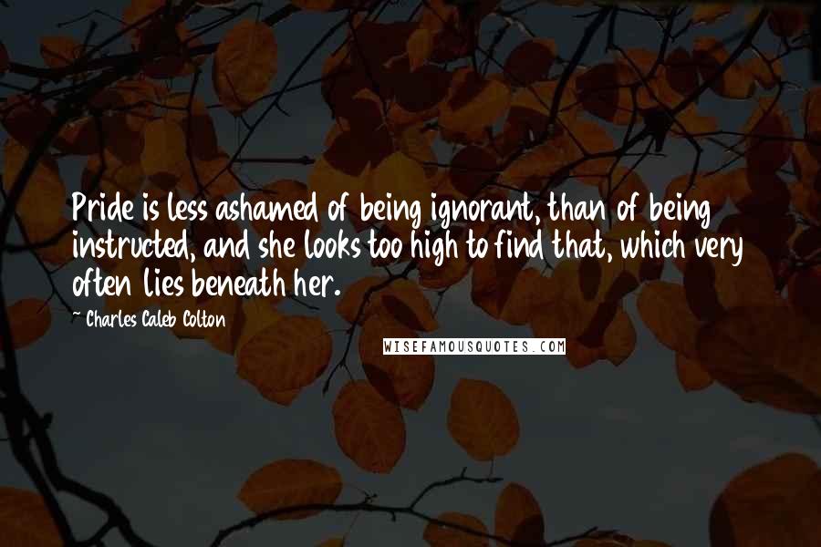 Charles Caleb Colton Quotes: Pride is less ashamed of being ignorant, than of being instructed, and she looks too high to find that, which very often lies beneath her.