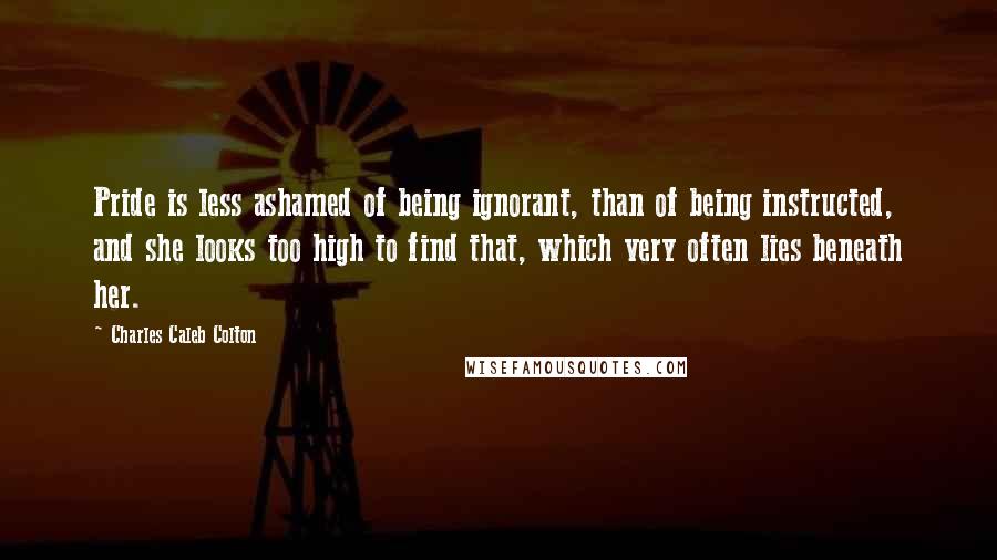 Charles Caleb Colton Quotes: Pride is less ashamed of being ignorant, than of being instructed, and she looks too high to find that, which very often lies beneath her.