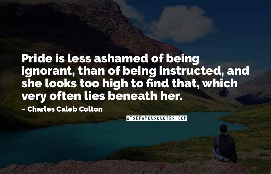Charles Caleb Colton Quotes: Pride is less ashamed of being ignorant, than of being instructed, and she looks too high to find that, which very often lies beneath her.
