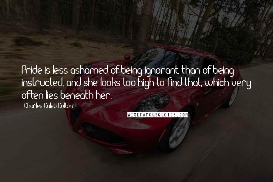 Charles Caleb Colton Quotes: Pride is less ashamed of being ignorant, than of being instructed, and she looks too high to find that, which very often lies beneath her.