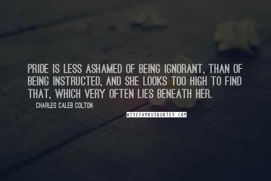 Charles Caleb Colton Quotes: Pride is less ashamed of being ignorant, than of being instructed, and she looks too high to find that, which very often lies beneath her.