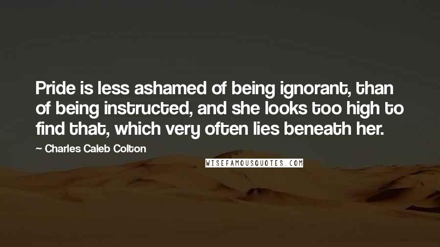 Charles Caleb Colton Quotes: Pride is less ashamed of being ignorant, than of being instructed, and she looks too high to find that, which very often lies beneath her.
