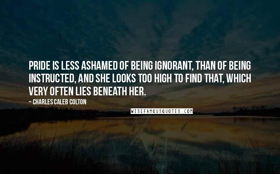 Charles Caleb Colton Quotes: Pride is less ashamed of being ignorant, than of being instructed, and she looks too high to find that, which very often lies beneath her.