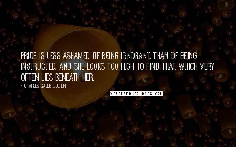 Charles Caleb Colton Quotes: Pride is less ashamed of being ignorant, than of being instructed, and she looks too high to find that, which very often lies beneath her.