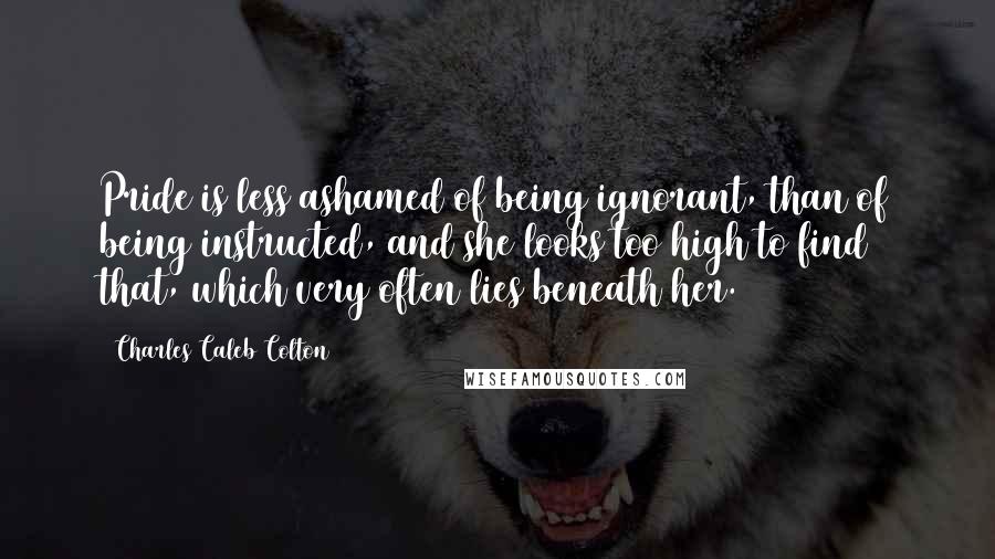 Charles Caleb Colton Quotes: Pride is less ashamed of being ignorant, than of being instructed, and she looks too high to find that, which very often lies beneath her.