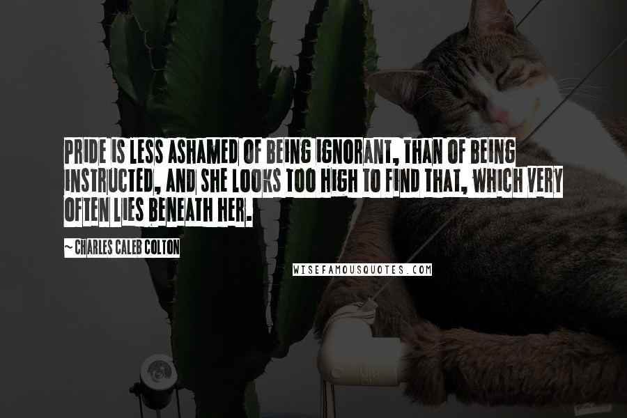 Charles Caleb Colton Quotes: Pride is less ashamed of being ignorant, than of being instructed, and she looks too high to find that, which very often lies beneath her.