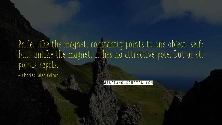 Charles Caleb Colton Quotes: Pride, like the magnet, constantly points to one object, self; but, unlike the magnet, it has no attractive pole, but at all points repels.