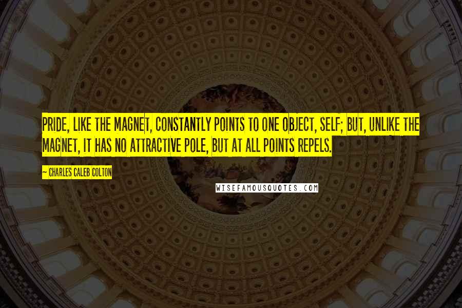 Charles Caleb Colton Quotes: Pride, like the magnet, constantly points to one object, self; but, unlike the magnet, it has no attractive pole, but at all points repels.