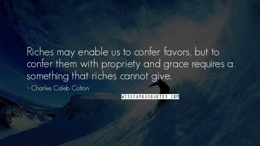Charles Caleb Colton Quotes: Riches may enable us to confer favors, but to confer them with propriety and grace requires a something that riches cannot give.
