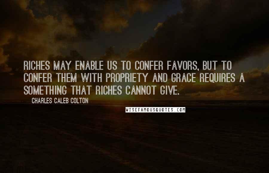 Charles Caleb Colton Quotes: Riches may enable us to confer favors, but to confer them with propriety and grace requires a something that riches cannot give.