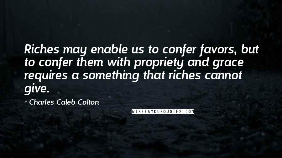 Charles Caleb Colton Quotes: Riches may enable us to confer favors, but to confer them with propriety and grace requires a something that riches cannot give.