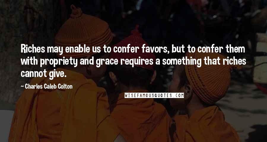 Charles Caleb Colton Quotes: Riches may enable us to confer favors, but to confer them with propriety and grace requires a something that riches cannot give.