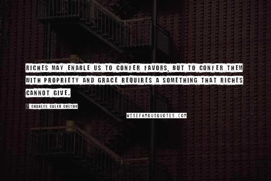 Charles Caleb Colton Quotes: Riches may enable us to confer favors, but to confer them with propriety and grace requires a something that riches cannot give.
