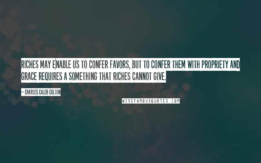 Charles Caleb Colton Quotes: Riches may enable us to confer favors, but to confer them with propriety and grace requires a something that riches cannot give.
