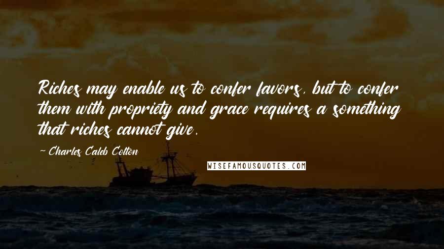 Charles Caleb Colton Quotes: Riches may enable us to confer favors, but to confer them with propriety and grace requires a something that riches cannot give.