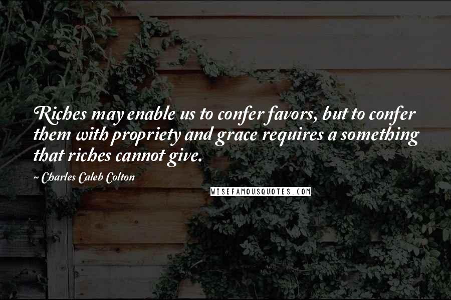 Charles Caleb Colton Quotes: Riches may enable us to confer favors, but to confer them with propriety and grace requires a something that riches cannot give.