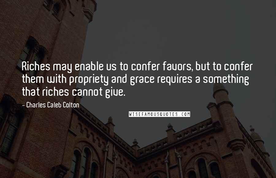 Charles Caleb Colton Quotes: Riches may enable us to confer favors, but to confer them with propriety and grace requires a something that riches cannot give.