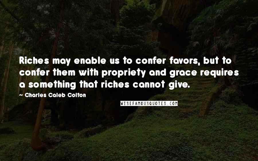 Charles Caleb Colton Quotes: Riches may enable us to confer favors, but to confer them with propriety and grace requires a something that riches cannot give.