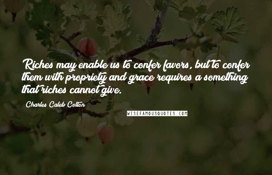 Charles Caleb Colton Quotes: Riches may enable us to confer favors, but to confer them with propriety and grace requires a something that riches cannot give.