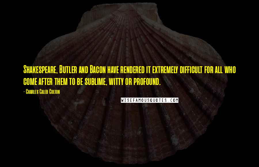 Charles Caleb Colton Quotes: Shakespeare, Butler and Bacon have rendered it extremely difficult for all who come after them to be sublime, witty or profound.