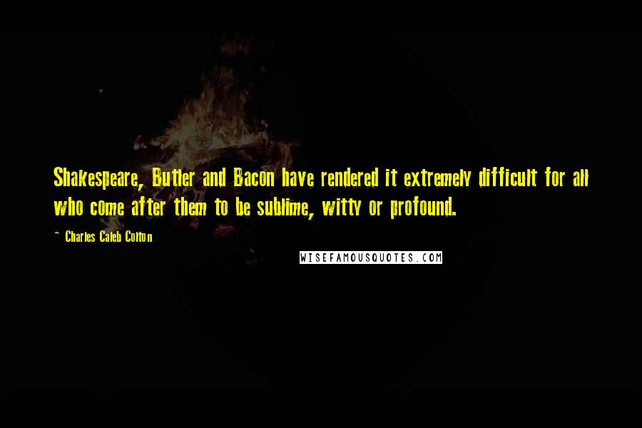 Charles Caleb Colton Quotes: Shakespeare, Butler and Bacon have rendered it extremely difficult for all who come after them to be sublime, witty or profound.