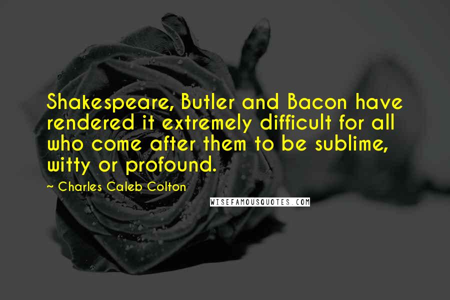 Charles Caleb Colton Quotes: Shakespeare, Butler and Bacon have rendered it extremely difficult for all who come after them to be sublime, witty or profound.