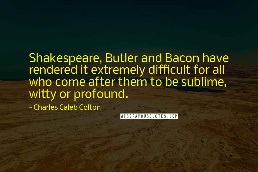 Charles Caleb Colton Quotes: Shakespeare, Butler and Bacon have rendered it extremely difficult for all who come after them to be sublime, witty or profound.