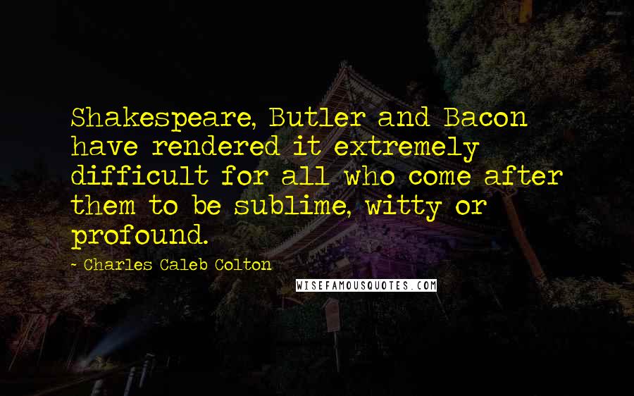 Charles Caleb Colton Quotes: Shakespeare, Butler and Bacon have rendered it extremely difficult for all who come after them to be sublime, witty or profound.