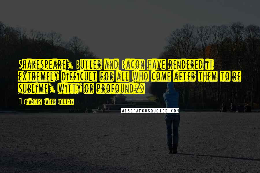 Charles Caleb Colton Quotes: Shakespeare, Butler and Bacon have rendered it extremely difficult for all who come after them to be sublime, witty or profound.