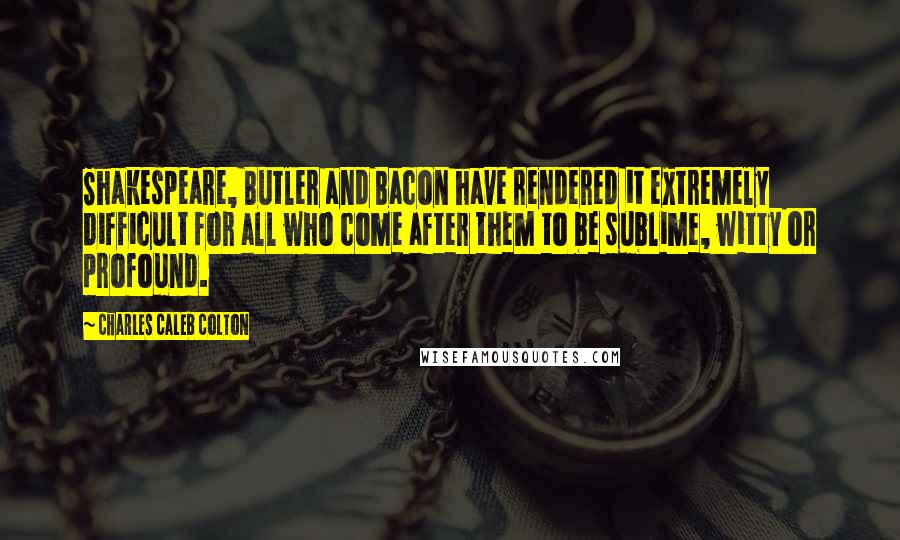 Charles Caleb Colton Quotes: Shakespeare, Butler and Bacon have rendered it extremely difficult for all who come after them to be sublime, witty or profound.