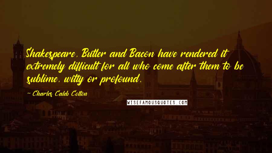 Charles Caleb Colton Quotes: Shakespeare, Butler and Bacon have rendered it extremely difficult for all who come after them to be sublime, witty or profound.